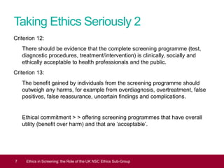 Taking Ethics Seriously 2
Criterion 12:
There should be evidence that the complete screening programme (test,
diagnostic procedures, treatment/intervention) is clinically, socially and
ethically acceptable to health professionals and the public.
Criterion 13:
The benefit gained by individuals from the screening programme should
outweigh any harms, for example from overdiagnosis, overtreatment, false
positives, false reassurance, uncertain findings and complications.
Ethical commitment > > offering screening programmes that have overall
utility (benefit over harm) and that are ‘acceptable’.
7 Ethics in Screening: the Role of the UK NSC Ethics Sub-Group
 