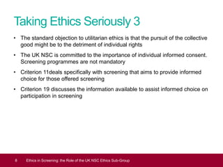 Taking Ethics Seriously 3
• The standard objection to utilitarian ethics is that the pursuit of the collective
good might be to the detriment of individual rights
• The UK NSC is committed to the importance of individual informed consent.
Screening programmes are not mandatory
• Criterion 11deals specifically with screening that aims to provide informed
choice for those offered screening
• Criterion 19 discusses the information available to assist informed choice on
participation in screening
8 Ethics in Screening: the Role of the UK NSC Ethics Sub-Group
 