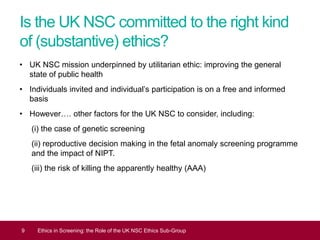Is the UK NSC committed to the right kind
of (substantive) ethics?
• UK NSC mission underpinned by utilitarian ethic: improving the general
state of public health
• Individuals invited and individual’s participation is on a free and informed
basis
• However…. other factors for the UK NSC to consider, including:
(i) the case of genetic screening
(ii) reproductive decision making in the fetal anomaly screening programme
and the impact of NIPT.
(iii) the risk of killing the apparently healthy (AAA)
9 Ethics in Screening: the Role of the UK NSC Ethics Sub-Group
 