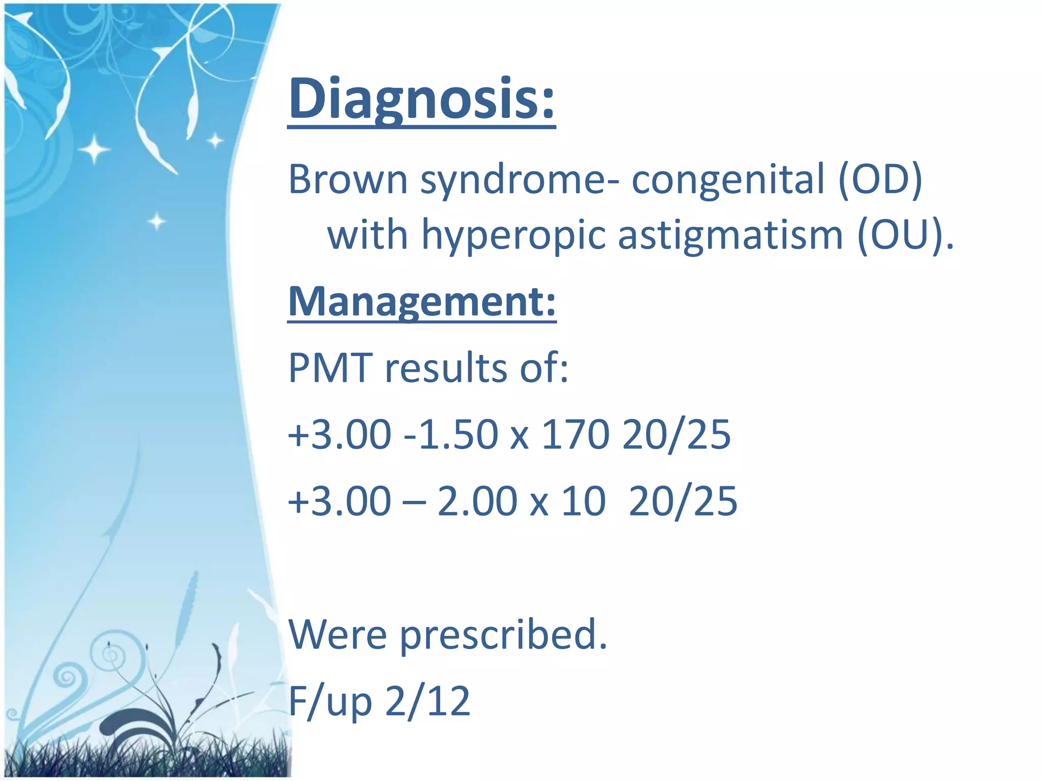 Diagnosis:
Brown syndrome- congenital (OD)
with hyperopic astigmatism (OU).
Management:
PMT results of:
+3.00 -1.50 x 170 20/25
+3.00 – 2.00 x 10 20/25
Were prescribed.
F/up 2/12