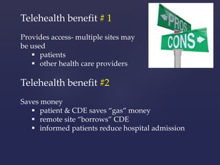 Telehealth benefit # 1 
Provides access- multiple sites may 
be used 
 patients 
 other health care providers 
Telehealth benefit #2 
Saves money 
 patient & CDE saves “gas” money 
 remote site “borrows” CDE 
 informed patients reduce hospital admission 
 
