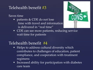 Telehealth benefit #3 
Saves time 
 patients & CDE do not lose 
time with travel and information 
is delivered in “real time” 
 CDE can see more patients, reducing service 
wait time for patients 
Telehealth benefit #4 
 Helps to address cultural diversity which 
contributes to challenges of education, patient 
compliance, and cooperation with treatment 
regimens 
 Increased ability for participation with diabetes 
care team 
 