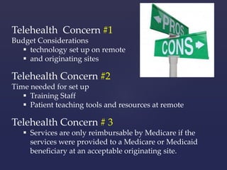 Telehealth Concern #1 
Budget Considerations 
 technology set up on remote 
 and originating sites 
Telehealth Concern #2 
Time needed for set up 
 Training Staff 
 Patient teaching tools and resources at remote 
Telehealth Concern # 3 
 Services are only reimbursable by Medicare if the 
services were provided to a Medicare or Medicaid 
beneficiary at an acceptable originating site. 
 