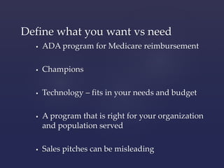 Define what you want vs need 
 ADA program for Medicare reimbursement 
 Champions 
 Technology – fits in your needs and budget 
 A program that is right for your organization 
and population served 
 Sales pitches can be misleading 
 