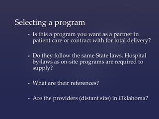Selecting a program 
 Is this a program you want as a partner in 
patient care or contract with for total delivery? 
 Do they follow the same State laws, Hospital 
by-laws as on-site programs are required to 
supply? 
 What are their references? 
 Are the providers (distant site) in Oklahoma? 
 