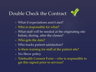 Double Check the Contract 
 What if expectations aren’t met? 
 Who is responsible for what? 
 What staff will be needed at the originating site 
before, during, after the classes? 
 Who gets the data? 
 Who tracks patient satisfaction? 
 Is there training for staff at the patient site? 
 No-Show policy 
 Telehealth Consent Form – who is responsible to 
get this signed prior to services? 
 