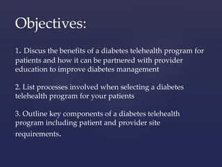 Objectives: 
1. Discus the benefits of a diabetes telehealth program for 
patients and how it can be partnered with provider 
education to improve diabetes management 
2. List processes involved when selecting a diabetes 
telehealth program for your patients 
3. Outline key components of a diabetes telehealth 
program including patient and provider site 
requirements. 
 