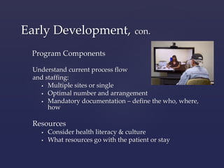 Early Development, con. 
Program Components 
Understand current process flow 
and staffing: 
 Multiple sites or single 
 Optimal number and arrangement 
 Mandatory documentation – define the who, where, 
how 
Resources 
 Consider health literacy & culture 
 What resources go with the patient or stay 
 