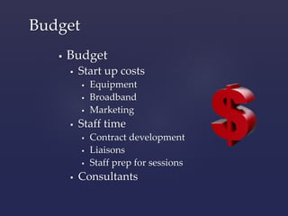 Budget 
 Budget 
 Start up costs 
 Equipment 
 Broadband 
 Marketing 
 Staff time 
 Contract development 
 Liaisons 
 Staff prep for sessions 
 Consultants 
 