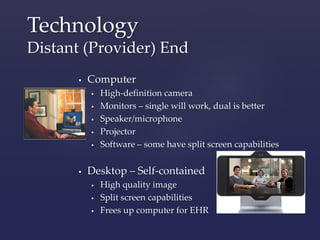 Technology 
Distant (Provider) End 
 Computer 
 High-definition camera 
 Monitors – single will work, dual is better 
 Speaker/microphone 
 Projector 
 Software – some have split screen capabilities 
 Desktop – Self-contained 
 High quality image 
 Split screen capabilities 
 Frees up computer for EHR 
 