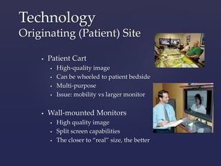 Technology 
Originating (Patient) Site 
 Patient Cart 
 High-quality image 
 Can be wheeled to patient bedside 
 Multi-purpose 
 Issue: mobility vs larger monitor 
 Wall-mounted Monitors 
 High quality image 
 Split screen capabilities 
 The closer to “real” size, the better 
 