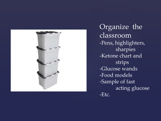 Organize the 
classroom 
-Pens, highlighters, 
sharpies 
-Ketone chart and 
strips 
-Glucose wands 
-Food models 
-Sample of fast 
acting glucose 
-Etc. 
 