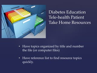 Diabetes Education 
Tele-health Patient 
Take Home Resources 
• Have topics organized by title and number 
the file (or computer files) 
• Have reference list to find resource topics 
quickly. 
 