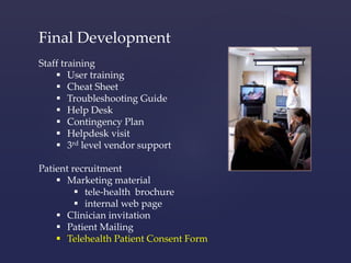 Final Development 
Staff training 
 User training 
 Cheat Sheet 
 Troubleshooting Guide 
 Help Desk 
 Contingency Plan 
 Helpdesk visit 
 3rd level vendor support 
Patient recruitment 
 Marketing material 
 tele-health brochure 
 internal web page 
 Clinician invitation 
 Patient Mailing 
 Telehealth Patient Consent Form 
 