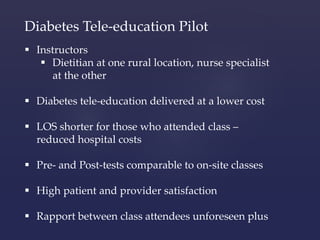 Diabetes Tele-education Pilot 
 Instructors 
 Dietitian at one rural location, nurse specialist 
at the other 
 Diabetes tele-education delivered at a lower cost 
 LOS shorter for those who attended class – 
reduced hospital costs 
 Pre- and Post-tests comparable to on-site classes 
 High patient and provider satisfaction 
 Rapport between class attendees unforeseen plus 
 