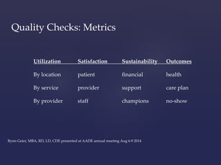 Quality Checks: Metrics 
Utilization Satisfaction Sustainability Outcomes 
By location patient financial health 
By service provider support care plan 
By provider staff champions no-show 
Rynn Geier, MBA, RD, LD, CDE presented at AADE annual meeting Aug 6-9 2014 
 