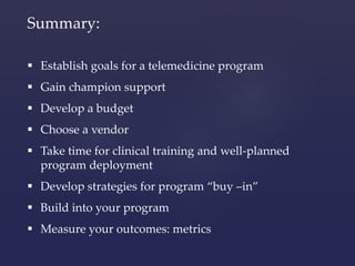 Summary: 
 Establish goals for a telemedicine program 
 Gain champion support 
 Develop a budget 
 Choose a vendor 
 Take time for clinical training and well-planned 
program deployment 
 Develop strategies for program “buy –in” 
 Build into your program 
 Measure your outcomes: metrics 
 