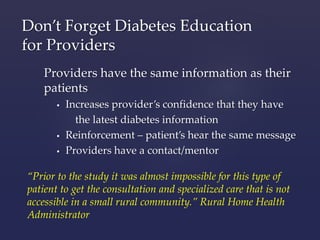 Don’t Forget Diabetes Education 
for Providers 
Providers have the same information as their 
patients 
 Increases provider’s confidence that they have 
the latest diabetes information 
 Reinforcement – patient’s hear the same message 
 Providers have a contact/mentor 
“Prior to the study it was almost impossible for this type of 
patient to get the consultation and specialized care that is not 
accessible in a small rural community.” Rural Home Health 
Administrator 
 