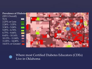 Prevalence of Diabetes 
(2011 Overall) 
N/A 
2.25% or Less 
2.26% - 3.35% 
3.36% - 5.04% 
5.05% - 6.74% 
6.75% - 8.44% 
8.45% - 10.14% 
10.15% - 11.84% 
11.85% - 14.00% 
14.01% or Greater 
Where most Certified Diabetes Educators (CDEs) 
Live in Oklahoma 
 