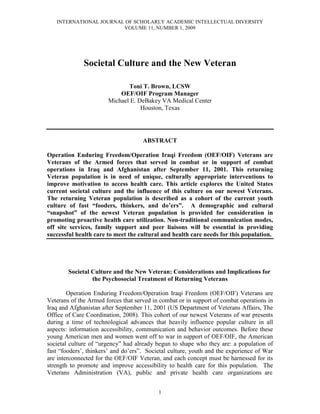 INTERNATIONAL JOURNAL OF SCHOLARLY ACADEMIC INTELLECTUAL DIVERSITY
                        VOLUME 11, NUMBER 1, 2009




              Societal Culture and the New Veteran

                              Toni T. Brown, LCSW
                           OEF/OIF Program Manager
                       Michael E. DeBakey VA Medical Center
                                   Houston, Texas




                                     ABSTRACT

Operation Enduring Freedom/Operation Iraqi Freedom (OEF/OIF) Veterans are
Veterans of the Armed forces that served in combat or in support of combat
operations in Iraq and Afghanistan after September 11, 2001. This returning
Veteran population is in need of unique, culturally appropriate interventions to
improve motivation to access health care. This article explores the United States
current societal culture and the influence of this culture on our newest Veterans.
The returning Veteran population is described as a cohort of the current youth
culture of fast “fooders, thinkers, and do’ers”. A demographic and cultural
“snapshot” of the newest Veteran population is provided for consideration in
promoting proactive health care utilization. Non-traditional communication modes,
off site services, family support and peer liaisons will be essential in providing
successful health care to meet the cultural and health care needs for this population.




        Societal Culture and the New Veteran: Considerations and Implications for
                 the Psychosocial Treatment of Returning Veterans

        Operation Enduring Freedom/Operation Iraqi Freedom (OEF/OIF) Veterans are
Veterans of the Armed forces that served in combat or in support of combat operations in
Iraq and Afghanistan after September 11, 2001 (US Department of Veterans Affairs, The
Office of Care Coordination, 2008). This cohort of our newest Veterans of war presents
during a time of technological advances that heavily influence popular culture in all
aspects: information accessibility, communication and behavior outcomes. Before these
young American men and women went off to war in support of OEF/OIF, the American
societal culture of “urgency” had already begun to shape who they are: a population of
fast “fooders’, thinkers’ and do’ers”. Societal culture, youth and the experience of War
are interconnected for the OEF/OIF Veteran, and each concept must be harnessed for its
strength to promote and improve accessibility to health care for this population. The
Veterans Administration (VA), public and private health care organizations are


                                           1
 