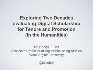 Exploring Two Decades
evaluating Digital Scholarship
for Tenure and Promotion
(in the Humanities)
Dr. Cheryl E. Ball
Associate Professor of Digital Publishing Studies
West Virginia University
@s2ceball
 