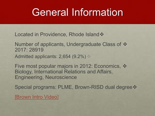 General Information
Located in Providence, Rhode Island
Number of applicants, Undergraduate Class of
2017: 28919
Admitted applicants: 2,654 (9.2%)
Five most popular majors in 2012: Economics,
Biology, International Relations and Affairs,
Engineering, Neuroscience
Special programs: PLME, Brown-RISD dual degree
[Brown Intro Video]
 