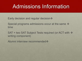 Admissions Information
Early decision and regular decision
Special programs admissions occur at the same
time
SAT + two SAT Subject Tests required (or ACT with
writing component)
Alumni interview recommended
 