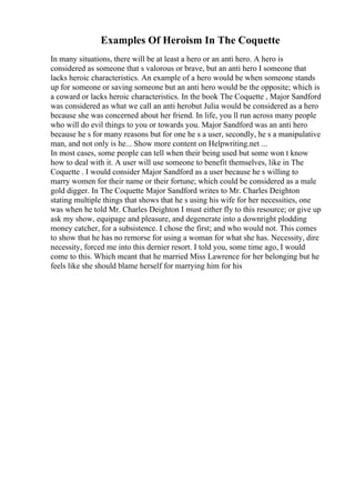 Examples Of Heroism In The Coquette
In many situations, there will be at least a hero or an anti hero. A hero is
considered as someone that s valorous or brave, but an anti hero I someone that
lacks heroic characteristics. An example of a hero would be when someone stands
up for someone or saving someone but an anti hero would be the opposite; which is
a coward or lacks heroic characteristics. In the book The Coquette , Major Sandford
was considered as what we call an anti herobut Julia would be considered as a hero
because she was concerned about her friend. In life, you ll run across many people
who will do evil things to you or towards you. Major Sandford was an anti hero
because he s for many reasons but for one he s a user, secondly, he s a manipulative
man, and not only is he... Show more content on Helpwriting.net ...
In most cases, some people can tell when their being used but some won t know
how to deal with it. A user will use someone to benefit themselves, like in The
Coquette . I would consider Major Sandford as a user because he s willing to
marry women for their name or their fortune; which could be considered as a male
gold digger. In The Coquette Major Sandford writes to Mr. Charles Deighton
stating multiple things that shows that he s using his wife for her necessities, one
was when he told Mr. Charles Deighton I must either fly to this resource; or give up
ask my show, equipage and pleasure, and degenerate into a downright plodding
money catcher, for a subsistence. I chose the first; and who would not. This comes
to show that he has no remorse for using a woman for what she has. Necessity, dire
necessity, forced me into this dernier resort. I told you, some time ago, I would
come to this. Which meant that he married Miss Lawrence for her belonging but he
feels like she should blame herself for marrying him for his
 