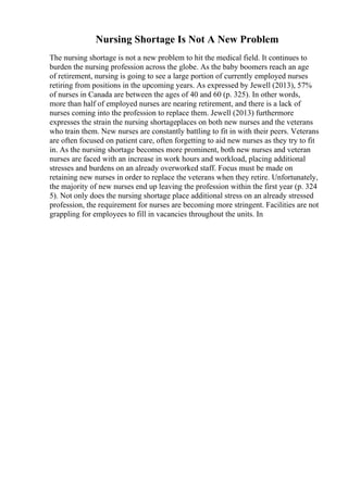 Nursing Shortage Is Not A New Problem
The nursing shortage is not a new problem to hit the medical field. It continues to
burden the nursing profession across the globe. As the baby boomers reach an age
of retirement, nursing is going to see a large portion of currently employed nurses
retiring from positions in the upcoming years. As expressed by Jewell (2013), 57%
of nurses in Canada are between the ages of 40 and 60 (p. 325). In other words,
more than half of employed nurses are nearing retirement, and there is a lack of
nurses coming into the profession to replace them. Jewell (2013) furthermore
expresses the strain the nursing shortageplaces on both new nurses and the veterans
who train them. New nurses are constantly battling to fit in with their peers. Veterans
are often focused on patient care, often forgetting to aid new nurses as they try to fit
in. As the nursing shortage becomes more prominent, both new nurses and veteran
nurses are faced with an increase in work hours and workload, placing additional
stresses and burdens on an already overworked staff. Focus must be made on
retaining new nurses in order to replace the veterans when they retire. Unfortunately,
the majority of new nurses end up leaving the profession within the first year (p. 324
5). Not only does the nursing shortage place additional stress on an already stressed
profession, the requirement for nurses are becoming more stringent. Facilities are not
grappling for employees to fill in vacancies throughout the units. In
 