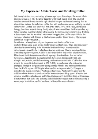My Experience At Starbucks And Drinking Coffee
I sit in my kitchen every morning, with one eye open, listening to the sound of the
dripping water as it fills the clear decanter with black liquid gold. The smell of
hazelnut aroma fills the air and a sigh of relief escapes my breath knowing that it s
almost time to taste the delicious coffee that will awaken my senses and help me start
the new day. Coffee, also known as Joe, Dirt, Brew, Java, Jitter Juice, and Liquid
Energy, has been a staple in my family since I was a small boy. I still remember my
father hunched over the kitchen table reading the morning newspaper while drinking
a fresh cup of Joe. As an adult I have come to appreciate coffee especially in the
morning, relaxing with friends at Starbucks or an after dinner treat.... Show more
content on Helpwriting.net ...
In addition, carbohydrates play an important role in the coffee bean.
Carbohydrates serve as an aroma binder in raw coffee beans. They help the quality
of coffee by contributing to its thickness and consistency. In other studies
carbohydrates in coffee have also been known as dietary fiber to assist probiotics
within the digestive system. Coffee is also the number one source of antioxidants.
This simple drink is concentrated with a group of antioxidants that are called
flavonoids. According to medical journals flavonoids possess antiviral, anti
allergic, anti platelet, anti inflammatory, and antitumor activities. Coffee has been
around for many first discovered in 850 A.D by a goatherder who noticed an
energetic change in the goats after eating the red berries. The name coffee comes
from the Kaffa region of Ethiopia where coffee trees grow wild (). Ethiopia is
considered a major exporter of Arabica coffee beans. Arabica trees grown in the
wild have been known to produce coffee beans for up to thirty years. Whereas the
shrub or small tree also known as Coffea, that grows 15 to 20 feet high, will produce
a mature fruit that looks like a cherry and contains two seeds that is surrounded by a
sweet pulp. In addition, coffee has been cultivated in warm climates
 