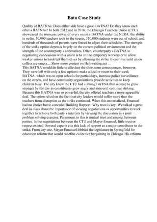 Bata Case Study
Quality of BATNAs: Does either side have a good BATNA? Do they know each
other s BATNAs? In both 2012 and in 2016, the Chicago Teachers Union (CTU)
showcased the immense power of every union s BATNA under the NLRA: the ability
to strike. 30,000 teachers took to the streets, 350,000 students were out of school, and
hundreds of thousands of parents were forced to adjust their schedules. The strength
of the strike option depends largely on the current political environment and the
strength of the counterparty s alternatives. Often, counterparty s BATNA to
negotiating concessions with a union is to utilize temporary workers or to allow
weaker unions to bankrupt themselves by allowing the strike to continue until union
coffers are empty.... Show more content on Helpwriting.net ...
This BATNA would do little to alleviate the short term consequences, however.
They were left with only a few options: make a deal or resort to their weak
BATNA, which was to open schools for partial days, increase police surveillance
on the streets, and have community organizations provide activities to keep
children busy. The city knew the CTU had a strong BATNA that seemed to grow
stronger by the day as constituents grew angry and annoyed: continue striking.
Because this BATNA was so powerful, the city offered teachers a more agreeable
deal. The union relied on the fact that city leaders would suffer more than the
teachers from disruption as the strike continued. When this materialized, Emanuel
had no choice but to concede. Building Rapport: Why trust is key. We talked a great
deal in class about the importance of viewing negotiations as opportunities to work
together to achieve both party s interests by viewing the discussion as a joint
problem solving exercise. Paramount to this is mutual trust and respect between
parties. In the negotiations between the CTU and Mayor Emanuel, little trust or
respect existed. Several experts cite this lack of rapport as a major contributor to the
strike. From day one, Mayor Emanuel lobbied the legislature in Springfield for
education reform that would redefine collective bargaining in Chicago. His reforms
 