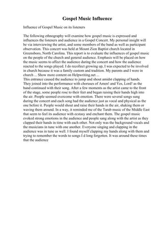 Gospel Music Influence
Influence of Gospel Music on its listeners
The following ethnography will examine how gospel music is expressed and
influences the listeners and audience in a Gospel Concert. My personal insight will
be via interviewing the artist, and some members of the band as well as participant
observation. This concert was held at Mount Zion Baptist church located in
Greensboro, North Carolina. This report is to evaluate the influences of gospel music
on the people of the church and general audience. Emphasis will be placed on how
the music seems to affect the audience during the concert and how the audience
reacted to the songs played. I do recollect growing up, I was expected to be involved
in church because it was a family custom and tradition. My parents and I were in
church ... Show more content on Helpwriting.net ...
This entrance caused the audience to jump and shout amidst clapping of hands.
They joined into the performance with choruses of Amen! and Yes, Lord! as the
band continued with their song. After a few moments as the artist came to the front
of the stage, some people rose to their feet and began raising their hands high into
the air. People seemed overcome with emotion. There were several songs sung
during the concert and each song had the audience just as vocal and physical as the
one before it. People would shout and raise their hands in the air, shaking them or
waving them around. In a way, it reminded me of the Tarab music of the Middle East
that seem to feel its audience with ecstasy and enchant them. The gospel music
evoked strong emotions in the audience and people sang along with the artist as they
clapped their hands in time with each other. Not only was the background vocals and
the musicians in tune with one another. Everyone singing and clapping in the
audience was in tune as well. I found myself clapping my hands along with them and
trying to remember the words to songs I d long forgotten. It was around these times
that the audience
 