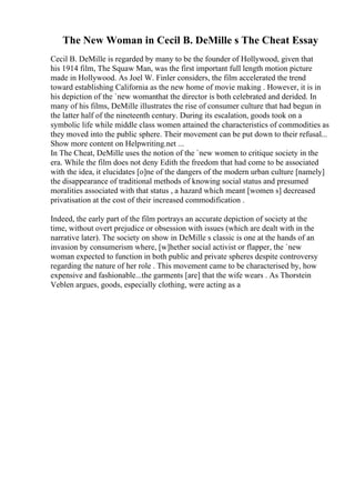 The New Woman in Cecil B. DeMille s The Cheat Essay
Cecil B. DeMille is regarded by many to be the founder of Hollywood, given that
his 1914 film, The Squaw Man, was the first important full length motion picture
made in Hollywood. As Joel W. Finler considers, the film accelerated the trend
toward establishing California as the new home of movie making . However, it is in
his depiction of the `new womanthat the director is both celebrated and derided. In
many of his films, DeMille illustrates the rise of consumer culture that had begun in
the latter half of the nineteenth century. During its escalation, goods took on a
symbolic life while middle class women attained the characteristics of commodities as
they moved into the public sphere. Their movement can be put down to their refusal...
Show more content on Helpwriting.net ...
In The Cheat, DeMille uses the notion of the `new women to critique society in the
era. While the film does not deny Edith the freedom that had come to be associated
with the idea, it elucidates [o]ne of the dangers of the modern urban culture [namely]
the disappearance of traditional methods of knowing social status and presumed
moralities associated with that status , a hazard which meant [women s] decreased
privatisation at the cost of their increased commodification .
Indeed, the early part of the film portrays an accurate depiction of society at the
time, without overt prejudice or obsession with issues (which are dealt with in the
narrative later). The society on show in DeMille s classic is one at the hands of an
invasion by consumerism where, [w]hether social activist or flapper, the `new
woman expected to function in both public and private spheres despite controversy
regarding the nature of her role . This movement came to be characterised by, how
expensive and fashionable...the garments [are] that the wife wears . As Thorstein
Veblen argues, goods, especially clothing, were acting as a
 