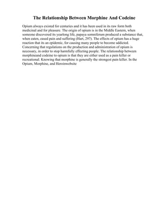The Relationship Between Morphine And Codeine
Opium always existed for centuries and it has been used in its raw form both
medicinal and for pleasure. The origin of opium is in the Middle Eastern, when
someone discovered its yearlong life, papaya somniferum produced a substance that,
when eaten, eased pain and suffering (Hart, 297). The effects of opium has a huge
reaction that its an epidemic, for causing many people to become addicted.
Concerning that regulations on the production and administration of opium is
necessary, in order to stop harmfully effecting people. The relationship between
morphineand codeine to opium is that they are either used as a pain killer or
recreational. Knowing that morphine is generally the strongest pain killer. In the
Opium, Morphine, and Heroinwebsite
 