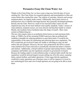 Persuasive Essay On Clean Water Act
Thanks to the Clean Water Act, we have come a long way from the days of rivers
catching fire. The Clean Water Act required industries and municipalities to filter out
wastes before they reached the water. The culprits of yesterday, factories and sewage
treatment plants, are largely under control. Additionally, those point sources of
pollutionwere easy to identify and target because they generally discharged pollutants
directly into the water. However, much of our assessed surface waters are still
impaired since they do not meet ambient water quality standards. Today s sources of
water pollution, nonpoint sources, are more discrete and therefore harder to control.
Mainly, this insidious form of pollution takes the shape of runoff... Show more
content on Helpwriting.net ...
The new rules require states to set pollution limits known as total maximum daily
loads, or TMDLs for all the estimated 20,000 waterways that are polluted and
establish a timetable for reducing pollution to meet those limits. It would be the
responsibility of the states for monitoring and enforcing these new regulations. The
EPA would only get involved if states are unable or unwilling to carry out and
enforce the new program. However, the new rules proposed by the EPA to curtail
water pollution have been criticized as scientifically unsound and unfair to farmers
and ranchers. Additionally, a broad coalition of groups representing farmers, timber
companies and builders says the regulations amounts to government overreach.
Because the leading culprit in water pollution today is nutrient laden runoff, the new
regulations would be directed largely toward curbing run off at the source, meaning
farms, animal feedlots, and timber operations. Critics argue that the regulations
would drive many operations out of business since it will be expensive to invest in
new technological fixes and a lot of small operators are not going to be able to meet
those
 