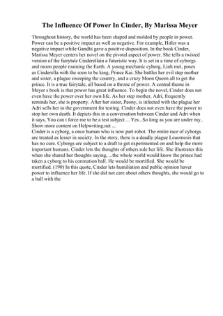 The Influence Of Power In Cinder, By Marissa Meyer
Throughout history, the world has been shaped and molded by people in power.
Power can be a positive impact as well as negative. For example, Hitler was a
negative impact while Gandhi gave a positive disposition. In the book Cinder,
Marissa Meyer centers her novel on the pivotal aspect of power. She tells a twisted
version of the fairytale Cinderellain a futuristic way. It is set in a time of cyborgs
and moon people roaming the Earth. A young mechanic cyborg, Linh mei, poses
as Cinderella with the soon to be king, Prince Kai. She battles her evil step mother
and sister, a plague sweeping the country, and a crazy Moon Queen all to get the
prince. It is a true fairytale, all based on a throne of power. A central theme in
Meyer s book is that power has great influence. To begin the novel, Cinder does not
even have the power over her own life. As her step mother, Adri, frequently
reminds her, she is property. After her sister, Peony, is infected with the plague her
Adri sells her to the government for testing. Cinder does not even have the power to
stop her own death. It depicts this in a conversation between Cinder and Adri when
it says, You can t force me to be a test subject ... Yes...So long as you are under my
...
Show more content on Helpwriting.net ...
Cinder is a cyborg, a once human who is now part robot. The entire race of cyborgs
are treated as lesser in society. In the story, there is a deadly plague Leuomosis that
has no cure. Cyborgs are subject to a draft to get experimented on and help the more
important humans. Cinder lets the thoughts of others rule her life. She illustrates this
when she shared her thoughts saying, ...the whole world would know the prince had
taken a cyborg to his coronation ball. He would be mortified. She would be
mortified. (190) In this quote, Cinder lets humiliation and public opinion haver
power to influence her life. If she did not care about others thoughts, she would go to
a ball with the
 