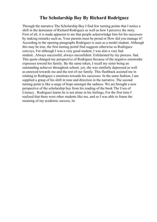 The Scholarship Boy By Richard Rodriguez
Through the narrative The Scholarship Boy I find few turning points that I notice a
shift in the demeanor of Richard Rodriguez as well as how I perceive the story.
First of all, it is made apparent to me that people acknowledge him for his successes
by making remarks such as, Your parents must be proud or How did you manage it?
According to the opening paragraphs Rodriguez is seen as a model student. Although
this may be true, the first turning pointI find suggests otherwise as Rodriguez
conveys, For although I was a very good student, I was also a very bad
student...Always successful, always unconfident. Exhilarated by my process. Sad.
This quote changed my perspective of Rodriguez because of the negative emotionhe
expresses toward his family. By the same token, I recall my sister being an
outstanding achiever throughout school, yet, she was similarly depressed as well
as annoyed towards me and the rest of our family. This flashback assisted me in
relating to Rodriguez s emotions towards his successes. In the same fashion, I am
supplied a grasp of his shift in tone and direction in the narrative. The second
turning point is like a surge of hope amongst the sadness. We are brought a new
perspective of the scholarship boy from his reading of the book The Uses of
Literacy . Rodriguez learns he is not alone in his feelings, For the first time I
realized that there were other students like me, and so I was able to frame the
meaning of my academic success, its
 