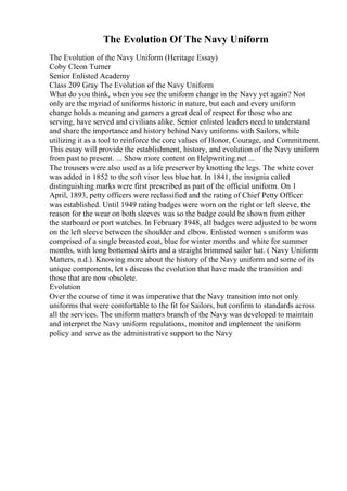 The Evolution Of The Navy Uniform
The Evolution of the Navy Uniform (Heritage Essay)
Coby Cleon Turner
Senior Enlisted Academy
Class 209 Gray The Evolution of the Navy Uniform
What do you think, when you see the uniform change in the Navy yet again? Not
only are the myriad of uniforms historic in nature, but each and every uniform
change holds a meaning and garners a great deal of respect for those who are
serving, have served and civilians alike. Senior enlisted leaders need to understand
and share the importance and history behind Navy uniforms with Sailors, while
utilizing it as a tool to reinforce the core values of Honor, Courage, and Commitment.
This essay will provide the establishment, history, and evolution of the Navy uniform
from past to present. ... Show more content on Helpwriting.net ...
The trousers were also used as a life preserver by knotting the legs. The white cover
was added in 1852 to the soft visor less blue hat. In 1841, the insignia called
distinguishing marks were first prescribed as part of the official uniform. On 1
April, 1893, petty officers were reclassified and the rating of Chief Petty Officer
was established. Until 1949 rating badges were worn on the right or left sleeve, the
reason for the wear on both sleeves was so the badge could be shown from either
the starboard or port watches. In February 1948, all badges were adjusted to be worn
on the left sleeve between the shoulder and elbow. Enlisted women s uniform was
comprised of a single breasted coat, blue for winter months and white for summer
months, with long bottomed skirts and a straight brimmed sailor hat. ( Navy Uniform
Matters, n.d.). Knowing more about the history of the Navy uniform and some of its
unique components, let s discuss the evolution that have made the transition and
those that are now obsolete.
Evolution
Over the course of time it was imperative that the Navy transition into not only
uniforms that were comfortable to the fit for Sailors, but confirm to standards across
all the services. The uniform matters branch of the Navy was developed to maintain
and interpret the Navy uniform regulations, monitor and implement the uniform
policy and serve as the administrative support to the Navy
 