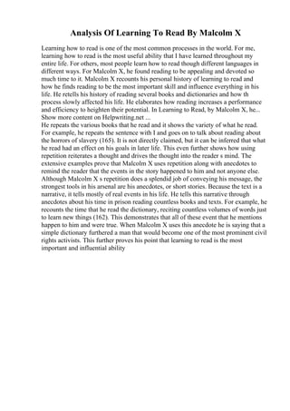Analysis Of Learning To Read By Malcolm X
Learning how to read is one of the most common processes in the world. For me,
learning how to read is the most useful ability that I have learned throughout my
entire life. For others, most people learn how to read though different languages in
different ways. For Malcolm X, he found reading to be appealing and devoted so
much time to it. Malcolm X recounts his personal history of learning to read and
how he finds reading to be the most important skill and influence everything in his
life. He retells his history of reading several books and dictionaries and how th
process slowly affected his life. He elaborates how reading increases a performance
and efficiency to heighten their potential. In Learning to Read, by Malcolm X, he...
Show more content on Helpwriting.net ...
He repeats the various books that he read and it shows the variety of what he read.
For example, he repeats the sentence with I and goes on to talk about reading about
the horrors of slavery (165). It is not directly claimed, but it can be inferred that what
he read had an effect on his goals in later life. This even further shows how using
repetition reiterates a thought and drives the thought into the reader s mind. The
extensive examples prove that Malcolm X uses repetition along with anecdotes to
remind the reader that the events in the story happened to him and not anyone else.
Although Malcolm X s repetition does a splendid job of conveying his message, the
strongest tools in his arsenal are his anecdotes, or short stories. Because the text is a
narrative, it tells mostly of real events in his life. He tells this narrative through
anecdotes about his time in prison reading countless books and texts. For example, he
recounts the time that he read the dictionary, reciting countless volumes of words just
to learn new things (162). This demonstrates that all of these event that he mentions
happen to him and were true. When Malcolm X uses this anecdote he is saying that a
simple dictionary furthered a man that would become one of the most prominent civil
rights activists. This further proves his point that learning to read is the most
important and influential ability
 