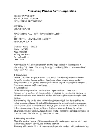 Marketing Plan for News Corporation
KEELE UNIVERSITY
MANAGEMENT SCHOOL
MARKETING DEPARTMENT
MAN40045
GROUP REPORT
MARKETING PLAN FOR NEWS CORPORATION
IN
THE BRITISH NEWSPAPER MARKET
PERIOD 2012 2015
Students: Annie 11026399
Fiona 12020379
Max 10020416
Tiffany 11026952
November, 2012
CONTENT
* Introduction * Mission statement * SWOT amp; analysis * Assumptions *
Marketing Objectives * Marketing Strategy * Marketing Mix Recommendations *
Reference * Appendix
1. Introduction
News Corporation is a global media corporation controlled by Rupert Murdoch.
News Corporation (known as News Corp), one of the world s largest media
conglomerates, is the globe s primary publisher of English language newspapers ...
Show more content on Helpwriting.net ...
4. Assumptions
Online readership continues to rise about 10 percent in next three years
Readers have a tendency of changing their preference for entertaining newspapers
with few words and more attractive, stylish, abstractive photos conveying in depth
content.
For one thing, rely on the news corporation group strength that develop base on
online stream media and digital publish/broadcast site about the online newspaper.
Consequently, the newspaper brands through get a number of readers to expand its
influence on mass media and audience. And earn more profit from the online
advertisements. For another, Acquisition or create a number of newspapers brands in
different reader markets, and get more market share.
5. Marketing objectives
Make the most advantage of the corporation multi media group; appropriately raise
sales prices; improve service, and stop the rate war.
That way will create a 60 % of market share in popular market , mid market entering
 