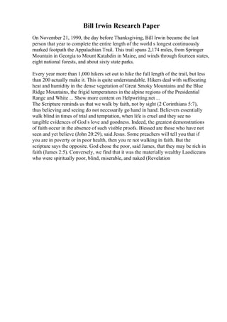 Bill Irwin Research Paper
On November 21, 1990, the day before Thanksgiving, Bill Irwin became the last
person that year to complete the entire length of the world s longest continuously
marked footpath the Appalachian Trail. This trail spans 2,174 miles, from Springer
Mountain in Georgia to Mount Katahdin in Maine, and winds through fourteen states,
eight national forests, and about sixty state parks.
Every year more than 1,000 hikers set out to hike the full length of the trail, but less
than 200 actually make it. This is quite understandable. Hikers deal with suffocating
heat and humidity in the dense vegetation of Great Smoky Mountains and the Blue
Ridge Mountains, the frigid temperatures in the alpine regions of the Presidential
Range and White ... Show more content on Helpwriting.net ...
The Scripture reminds us that we walk by faith, not by sight (2 Corinthians 5:7),
thus believing and seeing do not necessarily go hand in hand. Believers essentially
walk blind in times of trial and temptation, when life is cruel and they see no
tangible evidences of God s love and goodness. Indeed, the greatest demonstrations
of faith occur in the absence of such visible proofs. Blessed are those who have not
seen and yet believe (John 20:29), said Jesus. Some preachers will tell you that if
you are in poverty or in poor health, then you re not walking in faith. But the
scripture says the opposite. God chose the poor, said James, that they may be rich in
faith (James 2:5). Conversely, we find that it was the materially wealthy Laodiceans
who were spiritually poor, blind, miserable, and naked (Revelation
 