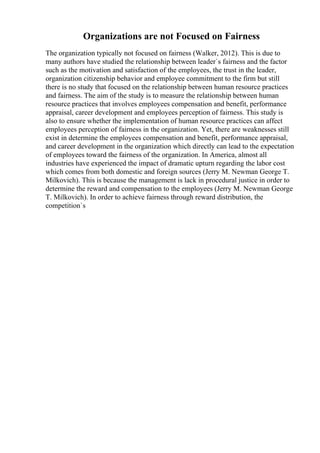 Organizations are not Focused on Fairness
The organization typically not focused on fairness (Walker, 2012). This is due to
many authors have studied the relationship between leader`s fairness and the factor
such as the motivation and satisfaction of the employees, the trust in the leader,
organization citizenship behavior and employee commitment to the firm but still
there is no study that focused on the relationship between human resource practices
and fairness. The aim of the study is to measure the relationship between human
resource practices that involves employees compensation and benefit, performance
appraisal, career development and employees perception of fairness. This study is
also to ensure whether the implementation of human resource practices can affect
employees perception of fairness in the organization. Yet, there are weaknesses still
exist in determine the employees compensation and benefit, performance appraisal,
and career development in the organization which directly can lead to the expectation
of employees toward the fairness of the organization. In America, almost all
industries have experienced the impact of dramatic upturn regarding the labor cost
which comes from both domestic and foreign sources (Jerry M. Newman George T.
Milkovich). This is because the management is lack in procedural justice in order to
determine the reward and compensation to the employees (Jerry M. Newman George
T. Milkovich). In order to achieve fairness through reward distribution, the
competition`s
 