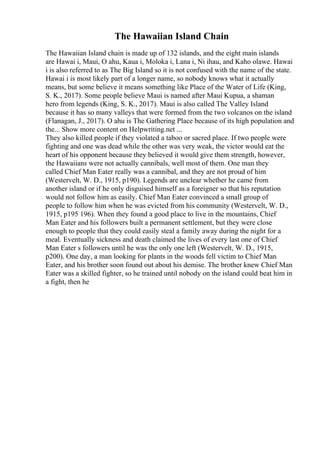 The Hawaiian Island Chain
The Hawaiian Island chain is made up of 132 islands, and the eight main islands
are Hawai i, Maui, O ahu, Kaua i, Moloka i, Lana i, Ni ihau, and Kaho olawe. Hawai
i is also referred to as The Big Island so it is not confused with the name of the state.
Hawai i is most likely part of a longer name, so nobody knows what it actually
means, but some believe it means something like Place of the Water of Life (King,
S. K., 2017). Some people believe Maui is named after Maui Kupua, a shaman
hero from legends (King, S. K., 2017). Maui is also called The Valley Island
because it has so many valleys that were formed from the two volcanos on the island
(Flanagan, J., 2017). O ahu is The Gathering Place because of its high population and
the... Show more content on Helpwriting.net ...
They also killed people if they violated a taboo or sacred place. If two people were
fighting and one was dead while the other was very weak, the victor would eat the
heart of his opponent because they believed it would give them strength, however,
the Hawaiians were not actually cannibals, well most of them. One man they
called Chief Man Eater really was a cannibal, and they are not proud of him
(Westervelt, W. D., 1915, p190). Legends are unclear whether he came from
another island or if he only disguised himself as a foreigner so that his reputation
would not follow him as easily. Chief Man Eater convinced a small group of
people to follow him when he was evicted from his community (Westervelt, W. D.,
1915, p195 196). When they found a good place to live in the mountains, Chief
Man Eater and his followers built a permanent settlement, but they were close
enough to people that they could easily steal a family away during the night for a
meal. Eventually sickness and death claimed the lives of every last one of Chief
Man Eater s followers until he was the only one left (Westervelt, W. D., 1915,
p200). One day, a man looking for plants in the woods fell victim to Chief Man
Eater, and his brother soon found out about his demise. The brother knew Chief Man
Eater was a skilled fighter, so he trained until nobody on the island could beat him in
a fight, then he
 