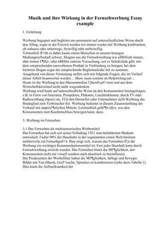 Musik und ihre Wirkung in der Fernsehwerbung Essay
example
1. Einleitung
Werbung begegnet und begleitet uns permanent auf unterschiedlichste Weise durch
den Alltag, sogar in der Freizeit werden wir immer wieder mit Werbung konfrontiert,
ob zuhause oder unterwegs, freiwillig oder unfreiwillig.
Vermutlich fГ¤llt es daher kaum einem Menschen in unserer heutigen
Mediengesellschaft schwer, Slogans aus der Fernsehwerbung wie вЂћNicht immer,
aber immer Г¶fter. oder вЂћDie zarteste Versuchung, seit es Schokolade gibt. mit
dem entsprechenden umworbenen Produkt in Verbindung zu bringen, bei dem
letzteren Slogan sogar die entsprechende Begleitmelodie mit zu summen.
Ausgehend von dieser Vermutung stellen sich mir folgende Fragen, die im Verlauf
dieser Arbeit beantwortet werden ... Show more content on Helpwriting.net ...
Heute ist die Werbung in den Massenmedien Гјberall prГ¤sent und aus dem
Wirtschaftskreislauf nicht mehr wegzudenken.
Werbung wird heute auf unterschiedliche Weise an den Konsumenten herangetragen,
z.B. in Form von Inseraten, Prospekten, Plakaten, Leuchtreklamen, durch TV oder
Radiowerbung (Spots) etc. FГјr den Hersteller oder Unternehmer stellt Werbung das
Bindeglied zum Verbraucher her. Werbung bedeutet in diesem Zusammenhang der
Verkauf mit unpersГ¶nlichen Mitteln. Letztendlich gehГ¶rt alles, was den
Konsumenten zum Kaufentschluss bewegen kann, dazu.
3. Werbung im Fernsehen
3.1 Das Fernsehen als multisensorisches Werbemittel
Das Fernsehen hat sich seit seiner Erfindung 1931 zum beliebtesten Medium
entwickelt. Гњber 90% der Haushalte in der sogenannten ersten Welt besitzen
mittlerweile ein FernsehgerГ¤t. Hier zeigt sich, warum das Fernsehen fГјr die
Werbung ein wichtiges Kommunikationsmittel ist: Fast jeder Haushalt kann durch
Fernsehwerbung erreicht werden. Das Fernsehen bietet die MГ¶glichkeit, den
Konsumenten nicht nur visuell sondern auch akustisch zu beeinflussen.
Die Produzenten der Werbefilme haben die MГ¶glichkeit, farbige und bewegte
Bilder mit Ton (Musik, GerГ¤usche, Sprache) zu kombinieren (siehe dazu Tabelle 1).
Dies kann die Aufmerksamkeit der
 