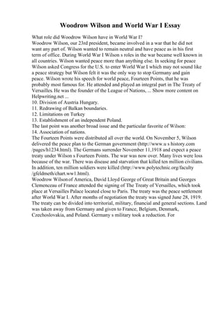 Woodrow Wilson and World War I Essay
What role did Woodrow Wilson have in World War I?
Woodrow Wilson, our 23rd president, became involved in a war that he did not
want any part of. Wilson wanted to remain neutral and have peace as in his first
term of office. During World War I Wilson s roles in the war became well known in
all countries. Wilson wanted peace more than anything else. In seeking for peace
Wilson asked Congress for the U.S. to enter World War I
. which may not sound like
a peace strategy but Wilson felt it was the only way to stop Germany and gain
peace. Wilson wrote his speech for world peace, Fourteen Points, that he was
probably most famous for. He attended and played an integral part in The Treaty of
Versailles. He was the founder of the League of Nations, ... Show more content on
Helpwriting.net ...
10. Division of Austria Hungary.
11. Redrawing of Balkan boundaries.
12. Limitations on Turkey
13. Establishment of an independent Poland.
The last point was another broad issue and the particular favorite of Wilson:
14. Association of nations.
The Fourteen Points were distributed all over the world. On November 5, Wilson
delivered the peace plan to the German government (http://www.u s history.com
/pages/h1234.html). The Germans surrender November 11,1918 and expect a peace
treaty under Wilson s Fourteen Points. The war was now over. Many lives were loss
because of the war. There was disease and starvation that killed ten million civilians.
In addition, ten million soldiers were killed (http://www.polytechnic.org/faculty
/gfeldmeth/chart.ww1.html).
Woodrow Wilsonof America, David Lloyd George of Great Britain and Georges
Clemenceau of France attended the signing of The Treaty of Versailles, which took
place at Versailles Palace located close to Paris. The treaty was the peace settlement
after World War I. After months of negotiation the treaty was signed June 28, 1919.
The treaty can be divided into territorial, military, financial and general sections. Land
was taken away from Germany and given to France, Belgium, Denmark,
Czechoslovakia, and Poland. Germany s military took a reduction. For
 