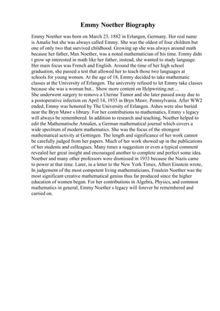 Emmy Noether Biography
Emmy Noether was born on March 23, 1882 in Erlangen, Germany. Her real name
is Amalie but she was always called Emmy. She was the oldest of four children but
one of only two that survived childhood. Growing up she was always around math
because her father, Max Noether, was a noted mathematician of his time. Emmy didn
t grow up interested in math like her father, instead, she wanted to study language.
Her main focus was French and English. Around the time of her high school
graduation, she passed a test that allowed her to teach those two languages at
schools for young women. At the age of 18, Emmy decided to take mathematic
classes at the University of Erlangen. The university refused to let Emmy take classes
because she was a woman but... Show more content on Helpwriting.net ...
She underwent surgery to remove a Uterine Tumor and she later passed away due to
a postoperative infection on April 14, 1935 in Bryn Mawr, Pennsylvania. After WW2
ended, Emmy was honored by The University of Erlangen. Ashes were also buried
near the Bryn Mawr s library. For her contributions to mathematics, Emmy s legacy
will always be remembered. In addition to research and teaching, Noether helped to
edit the Mathematische Annalen, a German mathematical journal which covers a
wide spectrum of modern mathematics. She was the focus of the strongest
mathematical activity at Gottingen. The length and significance of her work cannot
be carefully judged from her papers. Much of her work showed up in the publications
of her students and colleagues. Many times a suggestion or even a typical comment
revealed her great insight and encouraged another to complete and perfect some idea.
Noether and many other professors were dismissed in 1933 because the Nazis came
to power at that time. Later, in a letter to the New York Times, Albert Einstein wrote,
In judgement of the most competent living mathematicians, Fraulein Noether was the
most significant creative mathematical genius thus far produced since the higher
education of women began. For her contributions in Algebra, Physics, and common
mathematics in general, Emmy Noether s legacy will forever be remembered and
carried on.
 