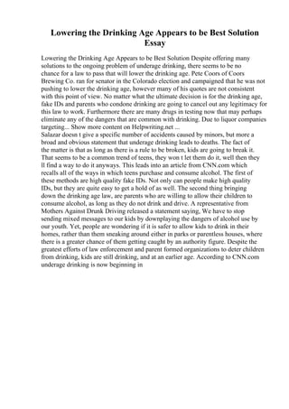 Lowering the Drinking Age Appears to be Best Solution
Essay
Lowering the Drinking Age Appears to be Best Solution Despite offering many
solutions to the ongoing problem of underage drinking, there seems to be no
chance for a law to pass that will lower the drinking age. Pete Coors of Coors
Brewing Co. ran for senator in the Colorado election and campaigned that he was not
pushing to lower the drinking age, however many of his quotes are not consistent
with this point of view. No matter what the ultimate decision is for the drinking age,
fake IDs and parents who condone drinking are going to cancel out any legitimacy for
this law to work. Furthermore there are many drugs in testing now that may perhaps
eliminate any of the dangers that are common with drinking. Due to liquor companies
targeting... Show more content on Helpwriting.net ...
Salazar doesn t give a specific number of accidents caused by minors, but more a
broad and obvious statement that underage drinking leads to deaths. The fact of
the matter is that as long as there is a rule to be broken, kids are going to break it.
That seems to be a common trend of teens, they won t let them do it, well then they
ll find a way to do it anyways. This leads into an article from CNN.com which
recalls all of the ways in which teens purchase and consume alcohol. The first of
these methods are high quality fake IDs. Not only can people make high quality
IDs, but they are quite easy to get a hold of as well. The second thing bringing
down the drinking age law, are parents who are willing to allow their children to
consume alcohol, as long as they do not drink and drive. A representative from
Mothers Against Drunk Driving released a statement saying, We have to stop
sending mixed messages to our kids by downplaying the dangers of alcohol use by
our youth. Yet, people are wondering if it is safer to allow kids to drink in their
homes, rather than them sneaking around either in parks or parentless houses, where
there is a greater chance of them getting caught by an authority figure. Despite the
greatest efforts of law enforcement and parent formed organizations to deter children
from drinking, kids are still drinking, and at an earlier age. According to CNN.com
underage drinking is now beginning in
 