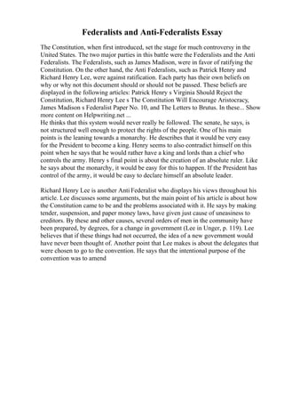 Federalists and Anti-Federalists Essay
The Constitution, when first introduced, set the stage for much controversy in the
United States. The two major parties in this battle were the Federalists and the Anti
Federalists. The Federalists, such as James Madison, were in favor of ratifying the
Constitution. On the other hand, the Anti Federalists, such as Patrick Henry and
Richard Henry Lee, were against ratification. Each party has their own beliefs on
why or why not this document should or should not be passed. These beliefs are
displayed in the following articles: Patrick Henry s Virginia Should Reject the
Constitution, Richard Henry Lee s The Constitution Will Encourage Aristocracy,
James Madison s Federalist Paper No. 10, and The Letters to Brutus. In these... Show
more content on Helpwriting.net ...
He thinks that this system would never really be followed. The senate, he says, is
not structured well enough to protect the rights of the people. One of his main
points is the leaning towards a monarchy. He describes that it would be very easy
for the President to become a king. Henry seems to also contradict himself on this
point when he says that he would rather have a king and lords than a chief who
controls the army. Henry s final point is about the creation of an absolute ruler. Like
he says about the monarchy, it would be easy for this to happen. If the President has
control of the army, it would be easy to declare himself an absolute leader.
Richard Henry Lee is another Anti Federalist who displays his views throughout his
article. Lee discusses some arguments, but the main point of his article is about how
the Constitution came to be and the problems associated with it. He says by making
tender, suspension, and paper money laws, have given just cause of uneasiness to
creditors. By these and other causes, several orders of men in the community have
been prepared, by degrees, for a change in government (Lee in Unger, p. 119). Lee
believes that if these things had not occurred, the idea of a new government would
have never been thought of. Another point that Lee makes is about the delegates that
were chosen to go to the convention. He says that the intentional purpose of the
convention was to amend
 