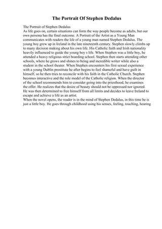 The Portrait Of Stephen Dedalus
The Portrait of Stephen Dedalus
As life goes on, certain situations can form the way people become as adults, but our
own persona has the final outcome. A Portrait of the Artist as a Young Man
communicates with readers the life of a young man named Stephen Dedalus. The
young boy grew up in Ireland in the late nineteenth century. Stephen slowly climbs up
to many decision making about his own life. His Catholic faith and Irish nationality
heavily influenced to guide the young boy s life. When Stephen was a little boy, he
attended a heavy religious strict boarding school. Stephen then starts attending other
schools, where he grows and shines to being and incredible writer while also a
student in the school theater. When Stephen encounters his first sexual experience
with a young Dublin prostitute he after begins to feel shameful and have guilt in
himself, so he then tries to reconcile with his faith in the Catholic Church. Stephen
becomes interactive and the role model of the Catholic religion. When the director
of the school recommends him to consider going into the priesthood, he examines
the offer. He realizes that the desire of beauty should not be oppressed nor ignored.
He was then determined to free himself from all limits and decides to leave Ireland to
escape and achieve a life as an artist.
When the novel opens, the reader is in the mind of Stephen Dedalus, in this time he is
just a little boy. He goes through childhood using his senses, feeling, touching, hearing
 