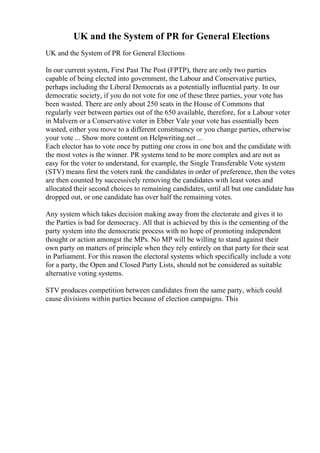 UK and the System of PR for General Elections
UK and the System of PR for General Elections
In our current system, First Past The Post (FPTP), there are only two parties
capable of being elected into government, the Labour and Conservative parties,
perhaps including the Liberal Democrats as a potentially influential party. In our
democratic society, if you do not vote for one of these three parties, your vote has
been wasted. There are only about 250 seats in the House of Commons that
regularly veer between parties out of the 650 available, therefore, for a Labour voter
in Malvern or a Conservative voter in Ebber Vale your vote has essentially been
wasted, either you move to a different constituency or you change parties, otherwise
your vote ... Show more content on Helpwriting.net ...
Each elector has to vote once by putting one cross in one box and the candidate with
the most votes is the winner. PR systems tend to be more complex and are not as
easy for the voter to understand, for example, the Single Transferable Vote system
(STV) means first the voters rank the candidates in order of preference, then the votes
are then counted by successively removing the candidates with least votes and
allocated their second choices to remaining candidates, until all but one candidate has
dropped out, or one candidate has over half the remaining votes.
Any system which takes decision making away from the electorate and gives it to
the Parties is bad for democracy. All that is achieved by this is the cementing of the
party system into the democratic process with no hope of promoting independent
thought or action amongst the MPs. No MP will be willing to stand against their
own party on matters of principle when they rely entirely on that party for their seat
in Parliament. For this reason the electoral systems which specifically include a vote
for a party, the Open and Closed Party Lists, should not be considered as suitable
alternative voting systems.
STV produces competition between candidates from the same party, which could
cause divisions within parties because of election campaigns. This
 